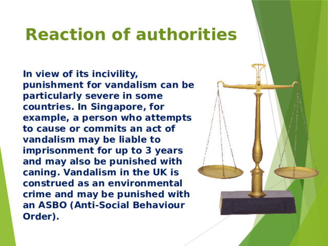Reaction of authorities In view of its incivility, punishment for vandalism can be particularly severe in some countries. In Singapore, for example, a person who attempts to cause or commits an act of vandalism may be liable to imprisonment for up to 3 years and may also be punished with caning. Vandalism in the UK is construed as an environmental crime and may be punished with an ASBO (Anti-Social Behaviour Order).