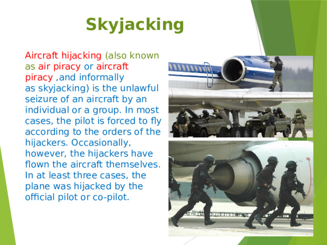 Skyjacking Aircraft hijacking  (also known as  air piracy  or  aircraft piracy ,and informally as skyjacking) is the unlawful seizure of an aircraft by an individual or a group. In most cases, the pilot is forced to fly according to the orders of the hijackers. Occasionally, however, the hijackers have flown the aircraft themselves. In at least three cases, the plane was hijacked by the official pilot or co-pilot.