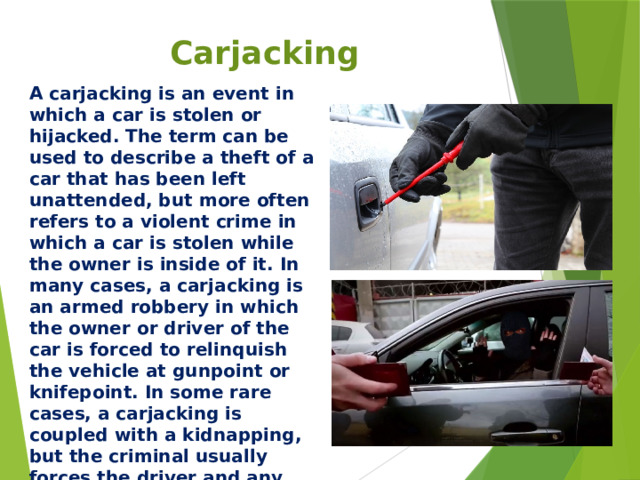 Carjacking A carjacking is an event in which a car is stolen or hijacked. The term can be used to describe a theft of a car that has been left unattended, but more often refers to a violent crime in which a car is stolen while the owner is inside of it. In many cases, a carjacking is an armed robbery in which the owner or driver of the car is forced to relinquish the vehicle at gunpoint or knifepoint. In some rare cases, a carjacking is coupled with a kidnapping, but the criminal usually forces the driver and any other members of the car to exit the vehicle before driving away.