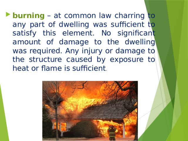 burning   – at common law charring to any part of dwelling was sufficient to satisfy this element. No significant amount of damage to the dwelling was required. Any injury or damage to the structure caused by exposure to heat or flame is sufficient .