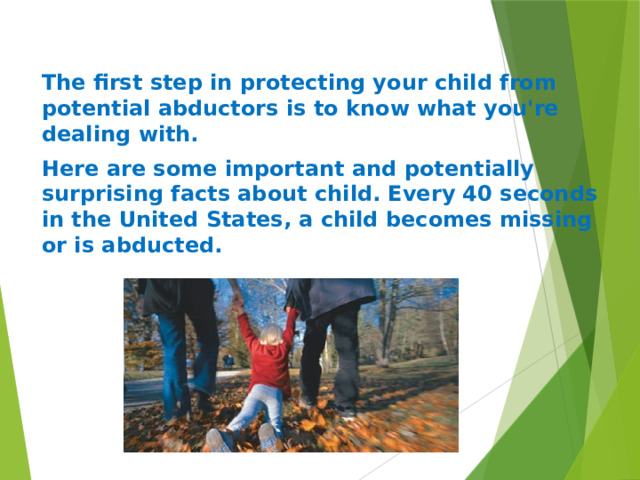 The first step in protecting your child from potential abductors is to know what you're dealing with. Here are some important and potentially surprising facts about child. Every 40 seconds in the United States, a child becomes missing or is abducted.