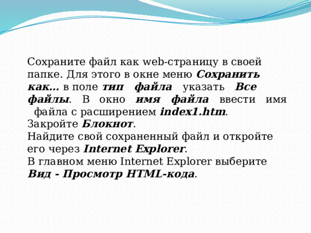 Сохраните файл как web-страницу в своей папке. Для этого в окне меню Сохранить как… в поле тип файла указать Все файлы . В окно имя файла ввести имя файла с расширением index1.htm . Закройте Блокнот . Найдите свой сохраненный файл и откройте его через Internet Explorer . В главном меню Internet Explorer выберите Вид - Просмотр HTML-кода .
