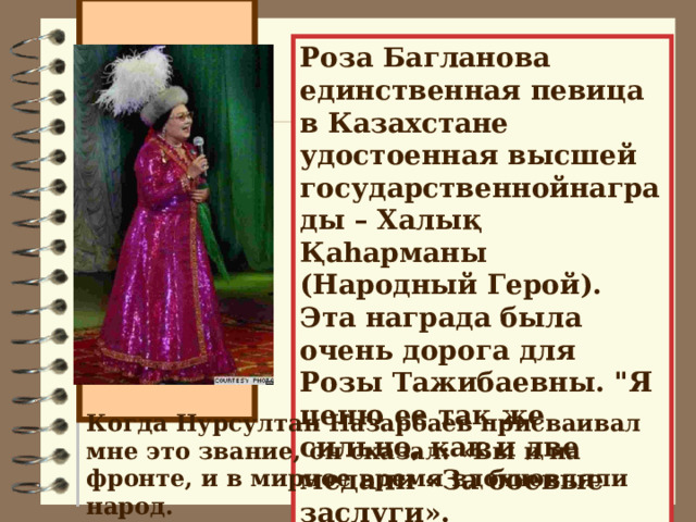 Роза Багланова единственная певица в Казахстане удостоенная высшей государственнойнаграды – Халық Қаһарманы (Народный Герой). Эта награда была очень дорога для Розы Тажибаевны. 