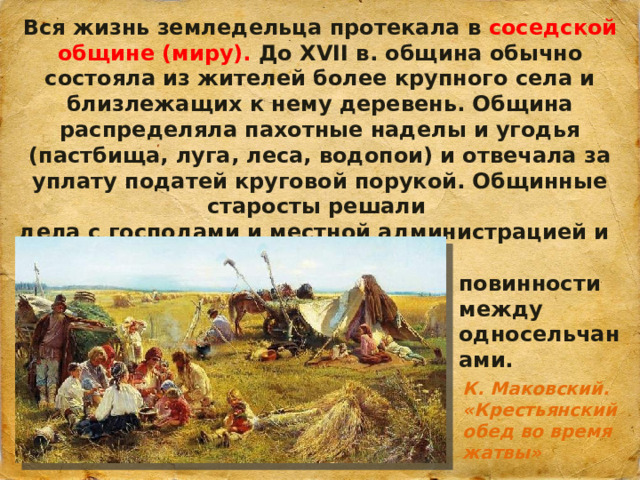 Вся жизнь земледельца протекала в соседской общине (миру). До XVII в. община обычно состояла из жителей более крупного села и близлежащих к нему деревень. Община распределяла пахотные наделы и угодья (пастбища, луга, леса, водопои) и отвечала за уплату податей круговой порукой. Общинные старосты решали дела с господами и местной администрацией и распределяли повинности между односельчанами. К. Маковский. «Крестьянский обед во время жатвы»