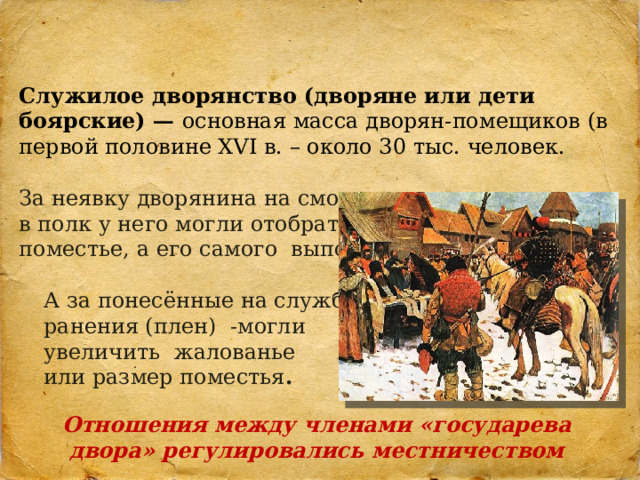 Служилое дворянство (дворяне или дети боярские) — основная масса дворян-помещиков (в первой половине XVI в. – около 30 тыс. человек. За неявку дворянина на смотр или в полк у него могли отобрать поместье, а его самого выпороть . А за понесённые на службе ранения (плен) -могли увеличить жалованье или размер поместья . Отношения между членами «государева двора» регулировались местничеством