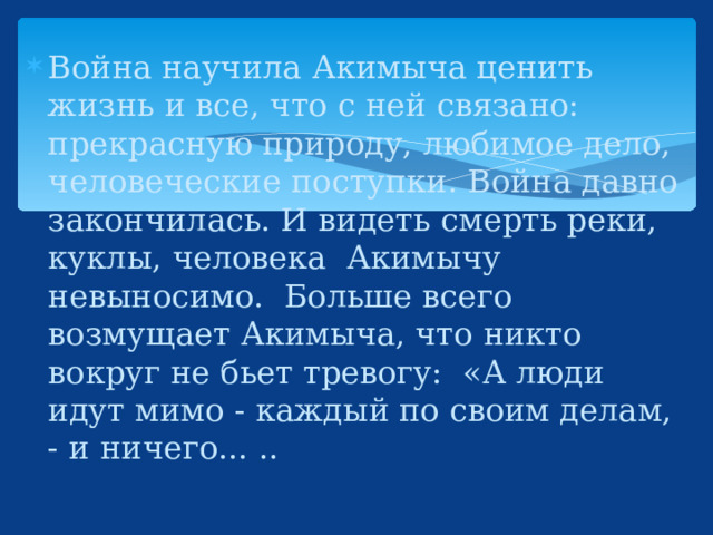 Война научила Акимыча ценить жизнь и все, что с ней связано: прекрасную природу, любимое дело, человеческие поступки. Война давно закончилась. И видеть смерть реки, куклы, человека  Акимычу невыносимо.  Больше всего возмущает Акимыча, что никто вокруг не бьет тревогу:  «А люди идут мимо - каждый по своим делам, - и ничего... ..