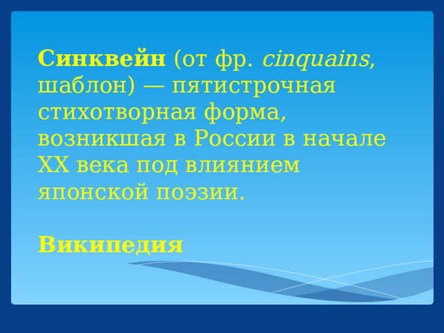 Синквейн (от фр. cinquains , шаблон) — пятистрочная стихотворная форма, возникшая в России в начале XX века под влиянием японской поэзии.   Википедия