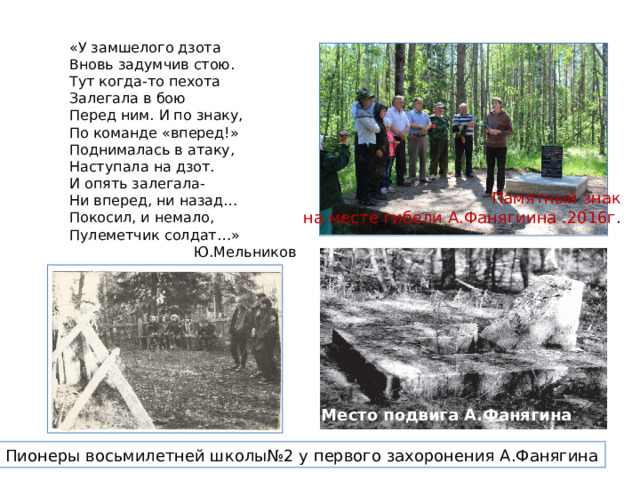 «У замшелого дзота Вновь задумчив стою. Тут когда-то пехота Залегала в бою Перед ним. И по знаку, По команде «вперед!» Поднималась в атаку, Наступала на дзот. И опять залегала- Ни вперед, ни назад… Покосил, и немало, Пулеметчик солдат…» Ю.Мельников Памятный знак  на месте гибели А.Фанягиина .2016г . Траншеи Место подвига А.Фанягина Пионеры восьмилетней школы№2 у первого захоронения А.Фанягина