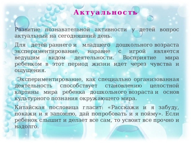 Актуальность Развитие познавательной активности у детей вопрос актуальный на сегодняшний день. Для детей раннего и младшего дошкольного возраста экспериментирование, наравне с игрой является ведущим видом деятельности. Восприятие мира ребенком в этот период жизни идет через чувства и ощущения.  Экспериментирование, как специально организованная деятельность способствует становлению целостной картины мира ребенка дошкольного возраста и основ культурного познания окружающего мира. Китайская пословица гласит: «Расскажи и я забуду, покажи и я запомню, дай попробовать и я пойму». Если ребенок слышит и делает все сам, то усвоит все прочно и надолго.