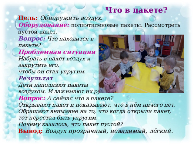 Что в пакете?  Цель:  Обнаружить воздух.  Оборудование: полиэтиленовые пакеты. Рассмотреть пустой пакет.  Вопрос: Что находится в  пакете?  Проблемная ситуация  Набрать в пакет воздух и  закрутить его,  чтобы он стал упругим.  Результат  Дети наполняют пакеты  воздухом. И зажимают их руками.  Вопрос:  А сейчас что в пакете?  Открывают пакет и показывают, что в нём ничего нет. Обращают внимание на то, что когда открыли пакет,  тот перестал быть упругим.  Почему казалось, что пакет пустой?  Вывод: Воздух прозрачный, невидимый, лёгкий.