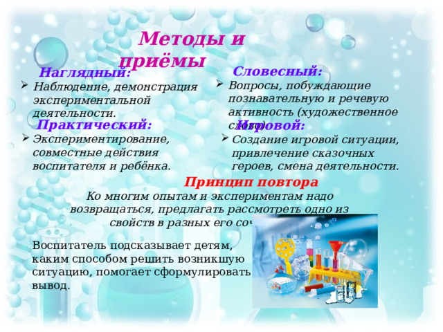 Методы и приёмы  Словесный: Вопросы, побуждающие познавательную и речевую активность (художественное слово).  Наглядный: Наблюдение, демонстрация экспериментальной деятельности.  Практический: Экспериментирование, совместные действия воспитателя и ребёнка.  Игровой: Создание игровой ситуации, привлечение сказочных героев, смена деятельности.  Принцип повтора Ко многим опытам и экспериментам надо возвращаться, предлагать рассмотреть одно из свойств в разных его сочетаниях .  Воспитатель подсказывает детям, каким способом решить возникшую ситуацию, помогает сформулировать вывод.