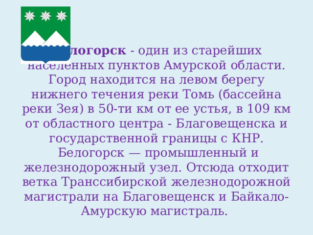 Белогорск  - один из старейших населенных пунктов Амурской области. Город находится на левом берегу нижнего течения реки Томь (бассейна реки Зея) в 50-ти км от ее устья, в 109 км от областного центра - Благовещенска и государственной границы с КНР.  Белогорск — промышленный и железнодорожный узел. Отсюда отходит ветка Транссибирской железнодорожной магистрали на Благовещенск и Байкало-Амурскую магистраль. 