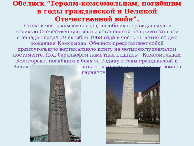 Обелиск “Героям-комсомольцам, погибшим в годы гражданской и Великой Отечественной войн”.  Стела в честь комсомольцев, погибших в Гражданскую и Великую Отечественную войны установлена на привокзальной площади города 29 октября 1968 года в честь 50-летия со дня рождения Комсомола. Обелиск представляет собой прямоугольную вертикальную плиту на четырехступенчатом постаменте. Под барельефом памятная надпись: 