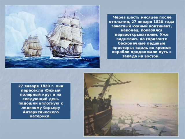Через шесть месяцев после отплытия, 27 января 1820 года заветный южный континент, наконец, показался первооткрывателям. Уже виднелись на горизонте бесконечные ледяные просторы; вдоль их кромки корабли продолжали путь с запада на восток. 27 января 1820 г. они пересекли Южный полярный круг и на следующий день подошли вплотную к ледяному барьеру Антарктического материка.