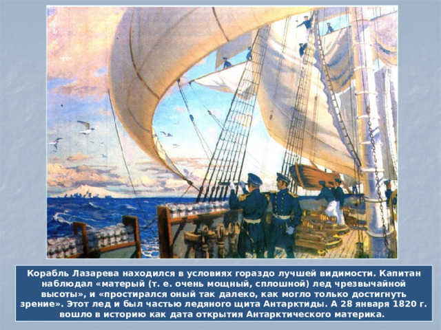 Корабль Лазарева находился в условиях гораздо лучшей видимости. Капитан наблюдал «матерый (т. е. очень мощный, сплошной) лед чрезвычайной высоты», и «простирался оный так далеко, как могло только достигнуть зрение». Этот лед и был частью ледяного щита Антарктиды. А 28 января 1820 г. вошло в историю как дата открытия Антарктического материка.