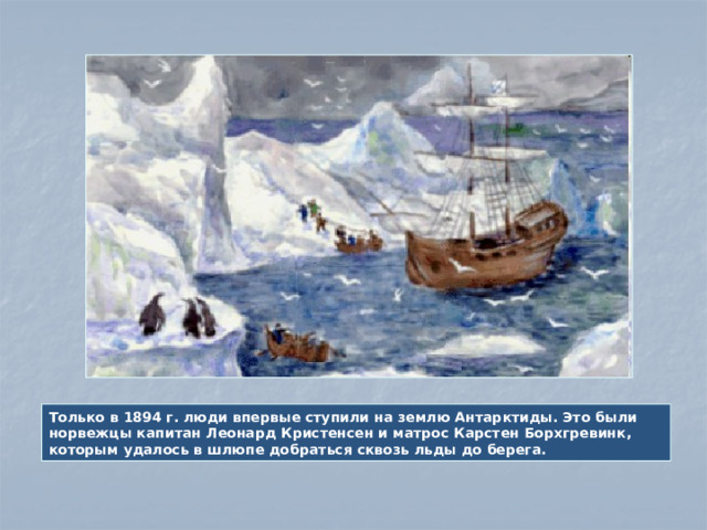 Только в 1894 г. люди впервые ступили на землю Антарктиды. Это были норвежцы капитан Леонард Кристенсен и матрос Карстен Борхгревинк, которым удалось в шлюпе добраться сквозь льды до берега.