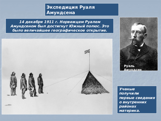 Экспедиция Руаля Амундсена 14 декабря 1911 г. Норвежцем Руалем Амундсеном был достигнут Южный полюс. Это было величайшее географическое открытие. Руаль Амундсен Ученые получили первые сведения о внутренних районах материка.