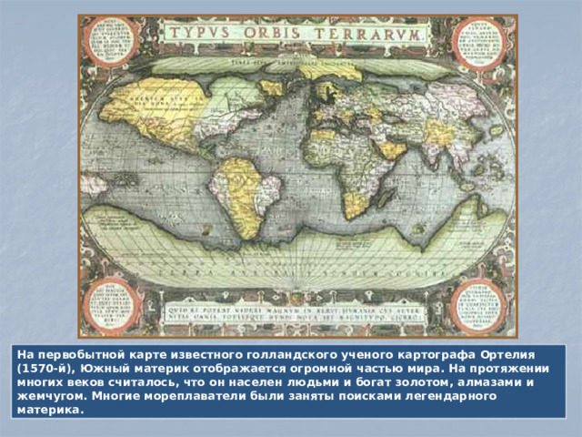 На первобытной карте известного голландского ученого картографа Ортелия (1570-й), Южный материк отображается огромной частью мира. На протяжении многих веков считалось, что он населен людьми и богат золотом, алмазами и жемчугом. Многие мореплаватели были заняты поисками легендарного материка.