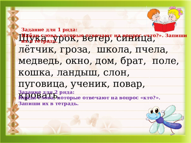 Задание для 1 ряда: Найди слова, которые отвечают на вопрос «что?». Запиши их в тетрадь. Щука, урок, ветер, синица, лётчик, гроза, школа, пчела, медведь, окно, дом, брат, поле, кошка, ландыш, слон, пуговица, ученик, повар, кровать. Задание для 2 ряда: Найди слова, которые отвечают на вопрос «кто?». Запиши их в тетрадь.