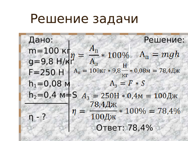 Решение задачи Дано: Решение: m= 100 кг  g= 9,8 Н/кг F =250 Н   h 1 =0,08 м     h 2 =0,4 м =S    η - ?  Ответ: 78,4%