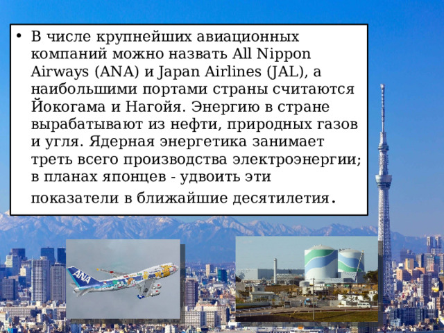 В числе крупнейших авиационных компаний можно назвать All Nippon Airways (ANA) и Japan Airlines (JAL), а наибольшими портами страны считаются Йокогама и Нагойя. Энергию в стране вырабатывают из нефти, природных газов и угля. Ядерная энергетика занимает треть всего производства электроэнергии; в планах японцев - удвоить эти показатели в ближайшие десятилетия .