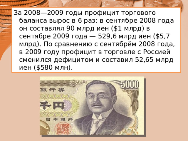 За 2008—2009 годы профицит торгового баланса вырос в 6 раз: в сентябре 2008 года он составлял 90 млрд иен ($1 млрд) в сентябре 2009 года — 529,6 млрд иен ($5,7 млрд). По сравнению с сентябрём 2008 года, в 2009 году профицит в торговле с Россией сменился дефицитом и составил 52,65 млрд иен ($580 млн).