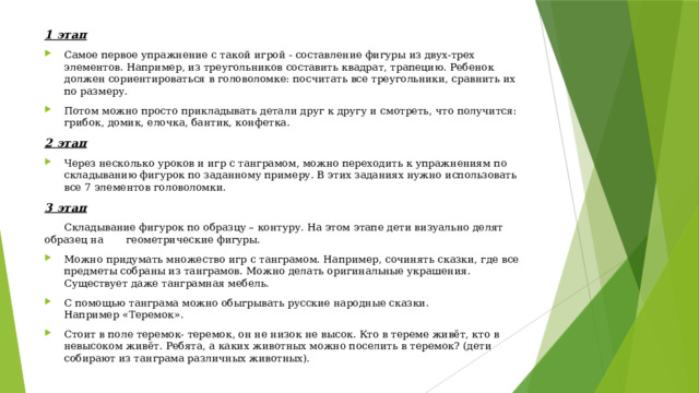 1 этап Самое первое упражнение с такой игрой - составление фигуры из двух-трех элементов. Например, из треугольников составить квадрат, трапецию. Ребенок должен сориентироваться в головоломке: посчитать все треугольники, сравнить их по размеру. Потом можно просто прикладывать детали друг к другу и смотреть, что получится: грибок, домик, елочка, бантик, конфетка. 2 этап Через несколько уроков и игр с танграмом, можно переходить к упражнениям по складыванию фигурок по заданному примеру. В этих заданиях нужно использовать все 7 элементов головоломки. 3 этап  Складывание фигурок по образцу – контуру. На этом этапе дети визуально делят образец на геометрические фигуры.