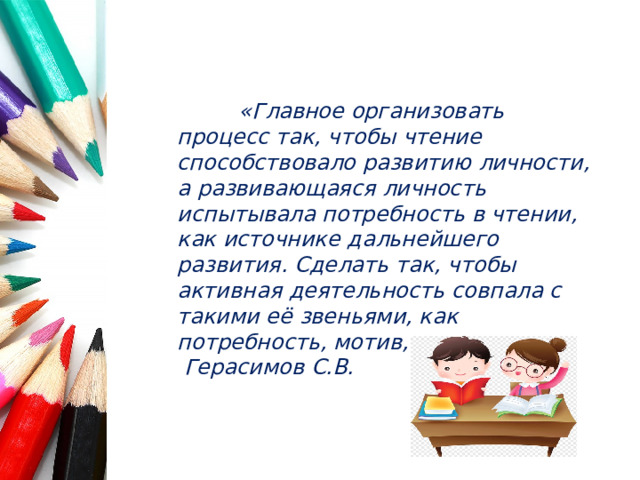 «Главное организовать процесс так, чтобы чтение способствовало развитию личности, а развивающаяся личность испытывала потребность в чтении, как источнике дальнейшего развития. Сделать так, чтобы активная деятельность совпала с такими её звеньями, как потребность, мотив, интерес». Герасимов С.В.