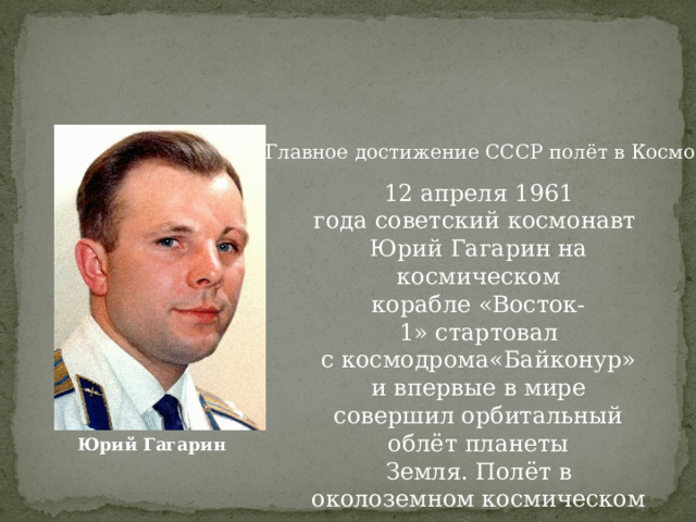 Главное достижение СССР полёт в Космос 12 апреля 1961 года советский космонавт Юрий Гагарин на космическом корабле «Восток-1» стартовал с космодрома«Байконур» и впервые в мире совершил орбитальный облёт планеты Земля. Полёт в околоземном космическом пространстве продлился 108 минут. Юрий Гагарин