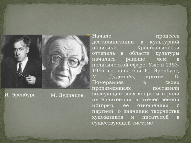 Начало процесса десталинизации в культурной политике. Хронологически оттепель в области культуры началась раньше, чем в политической сфере. Уже в 1953-1956 гг. писатели И. Эренбург, М. Дудинцев, критик В. Померанцев в своих произведениях поставили волнующие всех вопросы о роли интеллигенции в отечественной истории, ее отношениях с партией, о значении творчества художников и писателей в существующей системе.