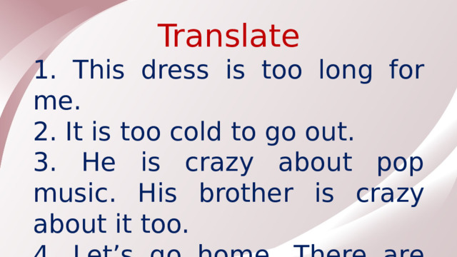 Translate 1. This dress is too long for me. 2. It is too cold to go out. 3. He is crazy about pop music. His brother is crazy about it too. 4. Let’s go home. There are too many people in the club.