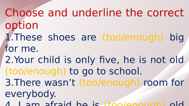Choose and underline the correct option 1.These shoes are (too/enough) big for me. 2.Your child is only five, he is not old (too/enough) to go to school. 3.There wasn’t (too/enough) room for everybody. 4. I am afraid he is (too/enough) old to drive a car.