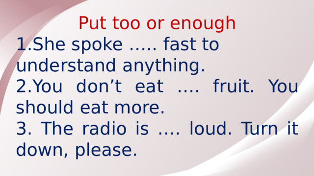 Put too or enough 1.She spoke ….. fast to understand anything. 2.You don’t eat …. fruit. You should eat more. 3. The radio is …. loud. Turn it down, please.