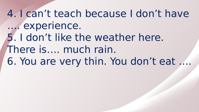 4. I can’t teach because I don’t have …. experience. 5. I don’t like the weather here. There is…. much rain. 6. You are very thin. You don’t eat ….