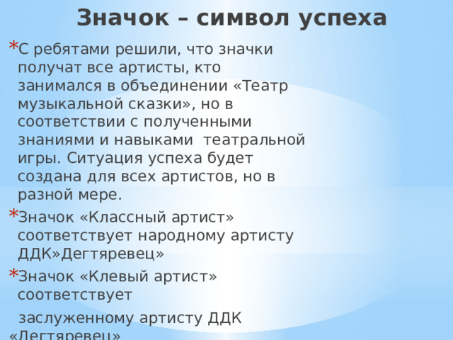 Значок – символ успеха С ребятами решили, что значки получат все артисты, кто занимался в объединении «Театр музыкальной сказки», но в соответствии с полученными знаниями и навыками театральной игры. Ситуация успеха будет создана для всех артистов, но в разной мере. Значок «Классный артист» соответствует народному артисту ДДК»Дегтяревец» Значок «Клевый артист» соответствует  заслуженному артисту ДДК «Дегтяревец»  Значок «Артист» соответствует почетному артисту ДДК»Дегтяревец»