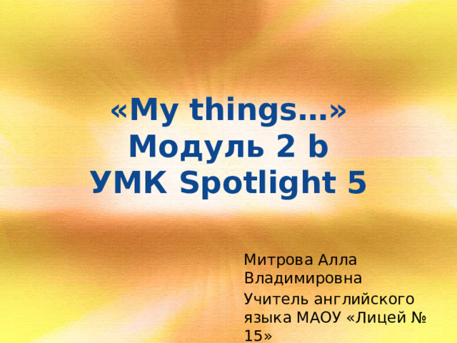 «My things…»  Модуль 2 b  УМК Spotlight 5   Митрова Алла Владимировна Учитель английского языка МАОУ «Лицей № 15»