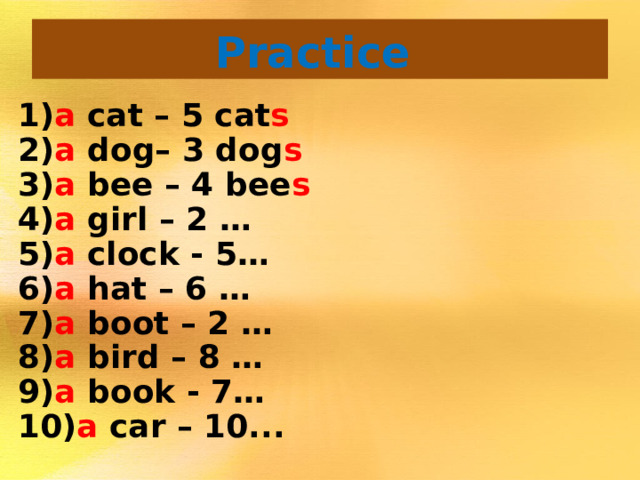 Practice  1) a  cat – 5 cat s  2) a  dog– 3 dog s 3) a  bee – 4 bee s  4) a  girl – 2 … 5) a  clock - 5… 6) a hat – 6 … 7) a  boot – 2 … 8) a  bird – 8 … 9) a  book - 7… 10) a  car – 10...
