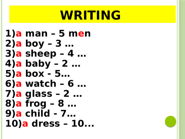 WRITing 1) a  man – 5 m e n  2) a  boy – 3 … 3) a  sheep – 4 …  4) a  baby – 2 … 5) a  box - 5… 6) a watch – 6 … 7) a  glass – 2 … 8) a  frog – 8 … 9) a  child - 7… 10) a  dress – 10...