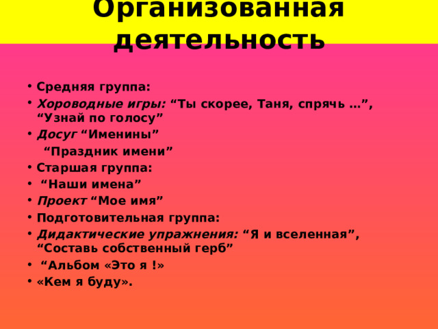 Организованная деятельность Средняя группа: Хороводные игры: “Ты скорее, Таня, спрячь …”, “Узнай по голосу” Досуг “Именины”  “ Праздник имени” Старшая группа: “ Наши имена” Проект “Мое имя” Подготовительная группа:          Дидактические упражнения:  “Я и вселенная”, “Составь собственный герб”                “ Альбом «Это я !» «Кем я буду».