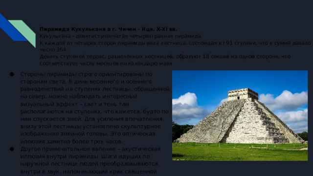 Пирамида Кукулькана  в г. Чичен - Ица. X-XI вв.  Кукулькана - девятиступенчатая четырехгранная пирамида.  К каждой из четырех сторон пирамиды вела лестница, состоящая из 91 ступени, что в сумме давало число 364.  Девять ступеней террас, разделенных лестницей, образуют 18 секций на одной стороне, что соответствует числу месяцев по календарю майя