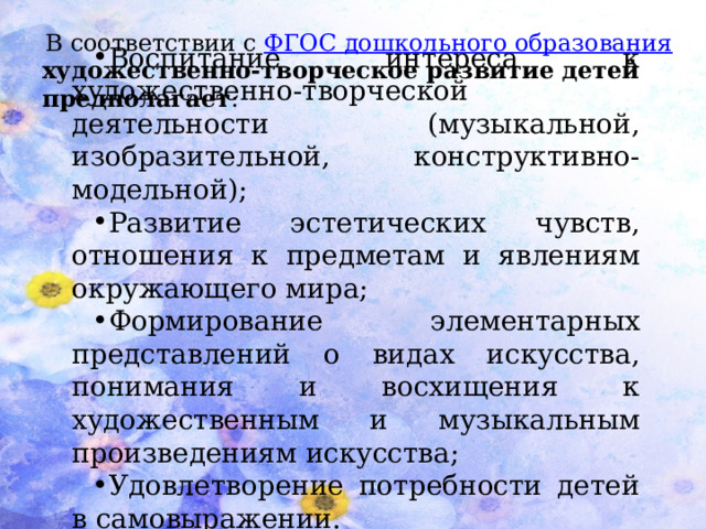 В соответствии с   ФГОС дошкольного образования художественно-творческое развитие детей предполагает : Воспитание интереса к художественно-творческой деятельности (музыкальной, изобразительной, конструктивно-модельной); Развитие эстетических чувств, отношения к предметам и явлениям окружающего мира; Формирование элементарных представлений о видах искусства, понимания и восхищения к художественным и музыкальным произведениям искусства; Удовлетворение потребности детей в самовыражении.      