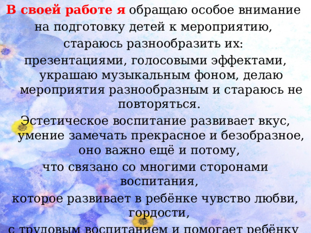 В своей работе  я  обращаю особое внимание на подготовку детей к мероприятию, стараюсь разнообразить их: презентациями, голосовыми эффектами, украшаю музыкальным фоном, делаю мероприятия разнообразным и стараюсь не повторяться. Эстетическое воспитание развивает вкус, умение замечать прекрасное и безобразное, оно важно ещё и потому, что связано со многими сторонами воспитания, которое развивает в ребёнке чувство любви, гордости, с трудовым воспитанием и помогает ребёнку с уважением относиться к труду людей, видеть красоту.