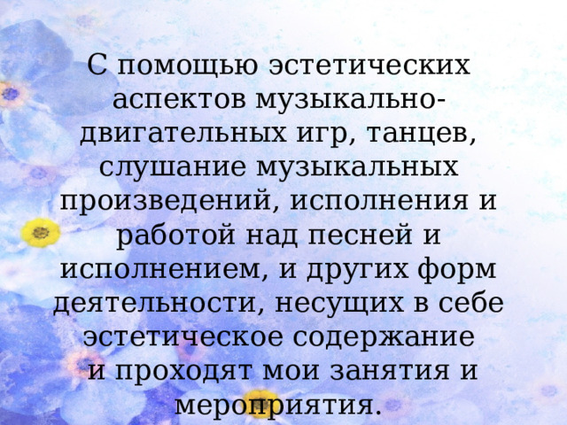 С помощью эстетических аспектов музыкально-двигательных игр, танцев, слушание музыкальных произведений, исполнения и работой над песней и исполнением, и других форм деятельности, несущих в себе эстетическое содержание  и проходят мои занятия и мероприятия.