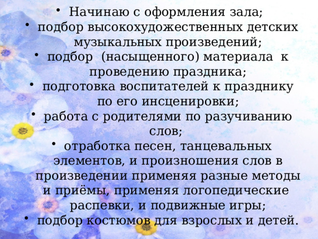 Начинаю с оформления зала; подбор высокохудожественных детских музыкальных произведений; подбор (насыщенного) материала к проведению праздника; подготовка воспитателей к празднику по его инсценировки; работа с родителями по разучиванию слов; отработка песен, танцевальных элементов, и произношения слов в произведении применяя разные методы и приёмы, применяя логопедические распевки, и подвижные игры; подбор костюмов для взрослых и детей.