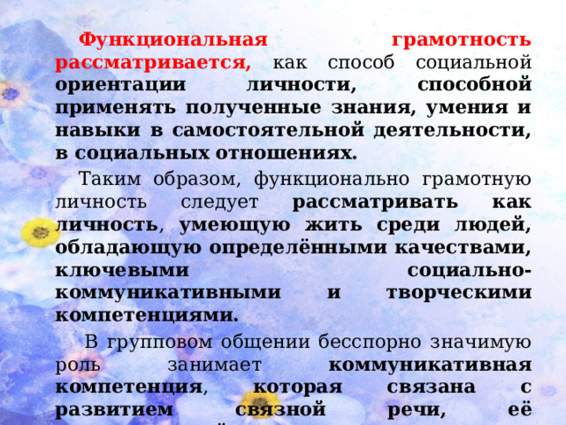 Функциональная грамотность рассматривается,  как способ социальной ориентации личности, способной применять полученные знания, умения и навыки в самостоятельной деятельности, в социальных отношениях.  Таким образом, функционально грамотную личность следует рассматривать как личность , умеющую жить среди людей, обладающую определёнными качествами, ключевыми социально-коммуникативными и творческими компетенциями.   В групповом общении бесспорно значимую роль занимает коммуникативная компетенция , которая связана с развитием связной речи,  её эмоциональной выразительностью, умением излагать свои мысли грамотно, доступно и логично.