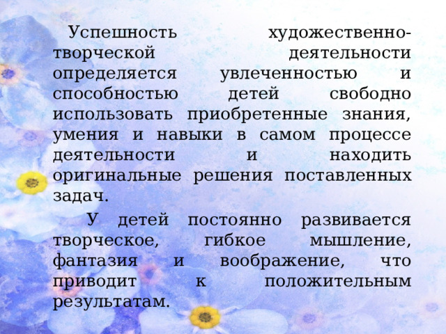 Успешность художественно-творческой деятельности определяется увлеченностью и способностью детей свободно использовать приобретенные знания, умения и навыки в самом процессе деятельности и находить оригинальные решения поставленных задач.  У детей постоянно развивается творческое, гибкое мышление, фантазия и воображение, что приводит к положительным результатам.