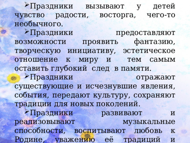 Праздники вызывают у детей чувство радости, восторга, чего-то необычного. Праздники предоставляют возможности проявить фантазию, творческую инициативу, эстетическое отношение к миру и тем самым оставить глубокий след в памяти. Праздники отражают существующие и исчезнувшие явления, события, передают культуру, сохраняют традиции для новых поколений. Праздники развивают и реализовывают музыкальные способности, воспитывают любовь к Родине, уважению её традиций и обычаев.