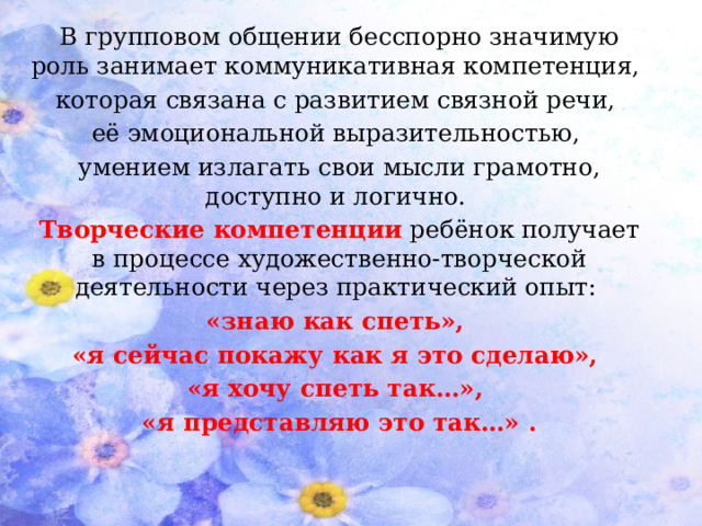 В групповом общении бесспорно значимую роль занимает коммуникативная компетенция, которая связана с развитием связной речи, её эмоциональной выразительностью, умением излагать свои мысли грамотно, доступно и логично. Творческие компетенции  ребёнок получает в процессе художественно-творческой деятельности через практический опыт: «знаю как спеть», «я сейчас покажу как я это сделаю», «я хочу спеть так…», «я представляю это так…» .  