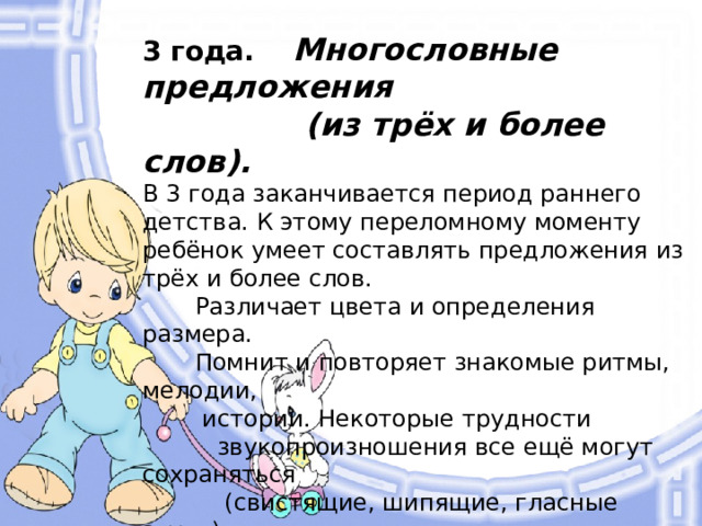 3 года. Многословные предложения  (из трёх и более слов).  В 3 года заканчивается период раннего детства. К этому переломному моменту ребёнок умеет составлять предложения из трёх и более слов.  Различает цвета и определения размера.  Помнит и повторяет знакомые ритмы, мелодии,  истории. Некоторые трудности  звукопроизношения все ещё могут сохраняться  (свистящие, шипящие, гласные звуки).  Словарный запас расширяется  настолько, что родители уже не  могут с точностью подсчитать,  из скольких слов он состоит.  В целом малыш уже готов  высказаться по любому поводу.