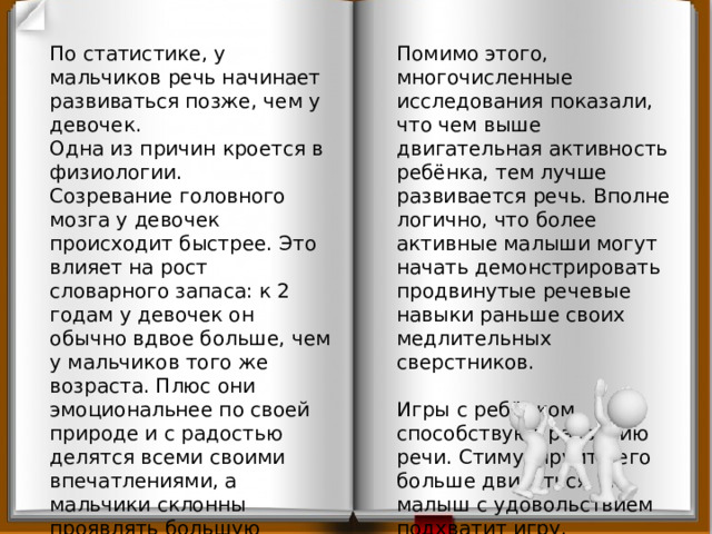 По статистике, у мальчиков речь начинает развиваться позже, чем у девочек. Помимо этого, многочисленные исследования показали, что чем выше двигательная активность ребёнка, тем лучше развивается речь. Вполне логично, что более активные малыши могут начать демонстрировать продвинутые речевые навыки раньше своих медлительных сверстников. Одна из причин кроется в физиологии. Созревание головного мозга у девочек происходит быстрее. Это влияет на рост словарного запаса: к 2 годам у девочек он обычно вдвое больше, чем у мальчиков того же возраста. Плюс они эмоциональнее по своей природе и с радостью делятся всеми своими впечатлениями, а мальчики склонны проявлять большую вербальную сдержанность, высказываясь только  «по делу». Игры с ребёнком способствуют развитию речи. Стимулируйте его больше двигаться, и малыш с удовольствием подхватит игру.